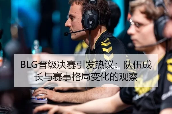 BLG晋级决赛引发热议：队伍成长与赛事格局变化的观察
